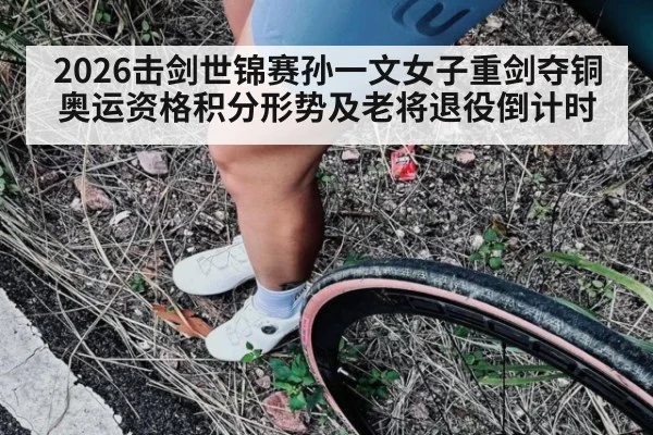 2026击剑世锦赛孙一文女子重剑夺铜 奥运资格积分形势及老将退役倒计时
